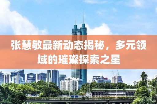张慧敏最新动态揭秘，多元领域的璀璨探索之星