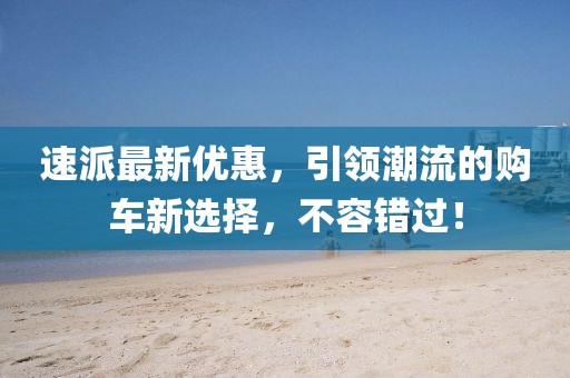 速派最新优惠，引领潮流的购车新选择，不容错过！