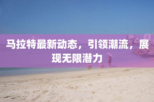 马拉特最新动态，引领潮流，展现无限潜力