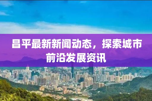 昌平最新新闻动态，探索城市前沿发展资讯