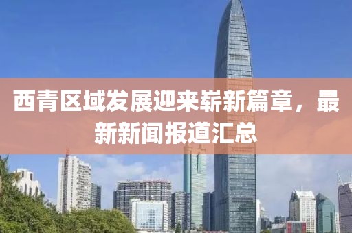 西青区域发展迎来崭新篇章，最新新闻报道汇总