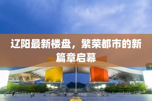 辽阳最新楼盘，繁荣都市的新篇章启幕