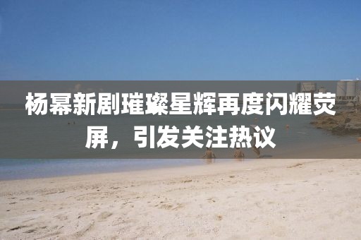 杨幂新剧璀璨星辉再度闪耀荧屏，引发关注热议