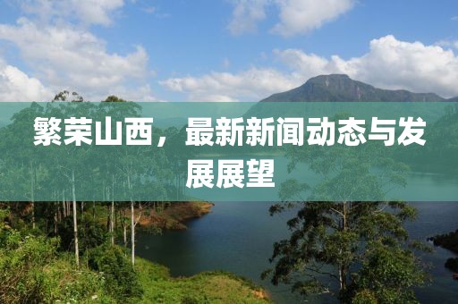 繁荣山西，最新新闻动态与发展展望