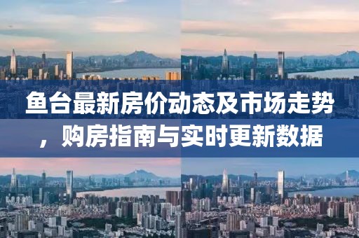鱼台最新房价动态及市场走势，购房指南与实时更新数据