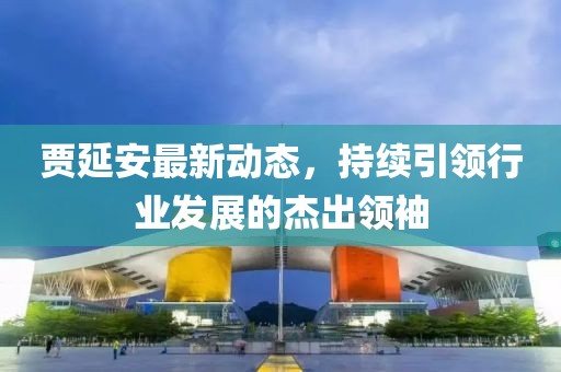 贾延安最新动态，持续引领行业发展的杰出领袖