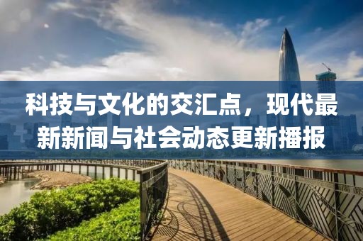 科技与文化的交汇点，现代最新新闻与社会动态更新播报