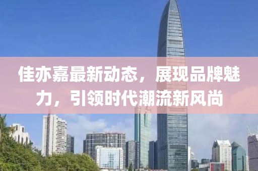 佳亦嘉最新动态，展现品牌魅力，引领时代潮流新风尚