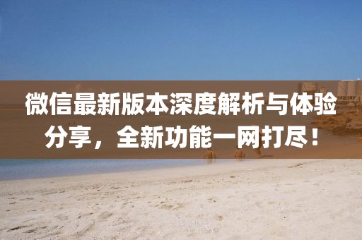 微信最新版本深度解析与体验分享，全新功能一网打尽！
