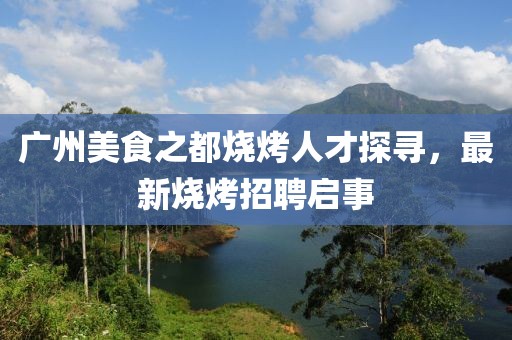 广州美食之都烧烤人才探寻，最新烧烤招聘启事