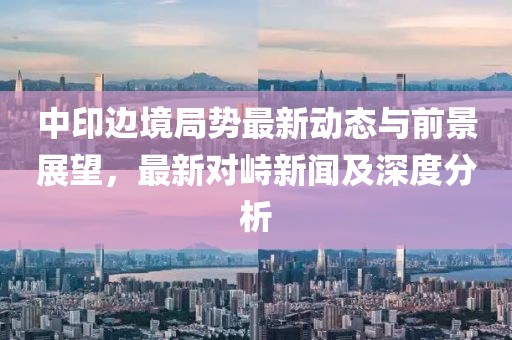 中印边境局势最新动态与前景展望，最新对峙新闻及深度分析
