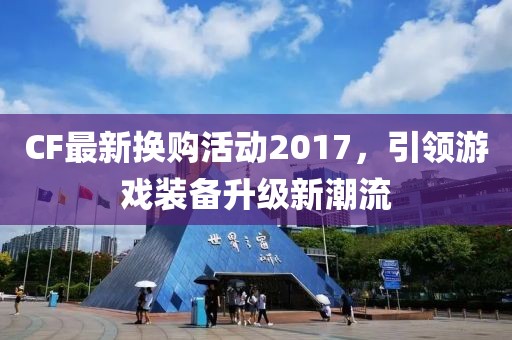 CF最新换购活动2017，引领游戏装备升级新潮流