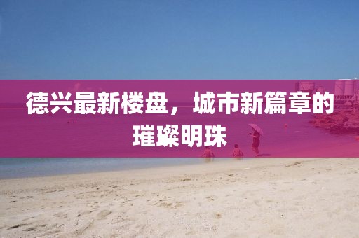 德兴最新楼盘，城市新篇章的璀璨明珠