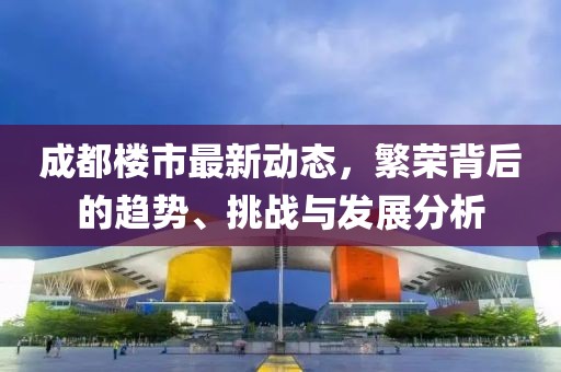 成都楼市最新动态，繁荣背后的趋势、挑战与发展分析