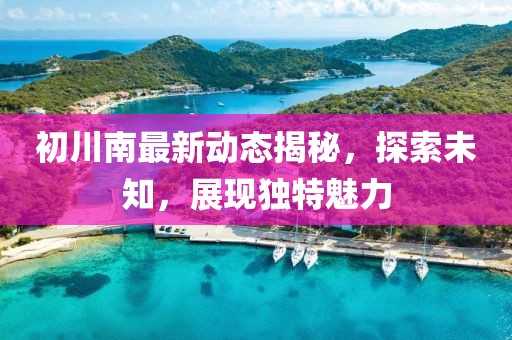 初川南最新动态揭秘，探索未知，展现独特魅力