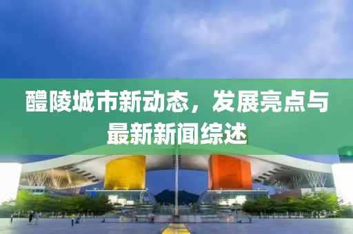 醴陵城市新动态，发展亮点与最新新闻综述