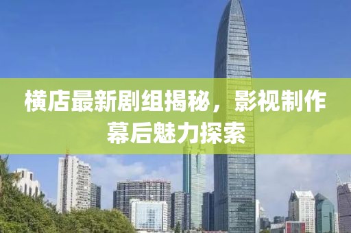 横店最新剧组揭秘，影视制作幕后魅力探索