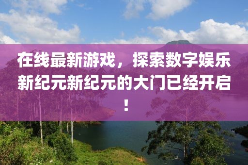 在线最新游戏，探索数字娱乐新纪元新纪元的大门已经开启！