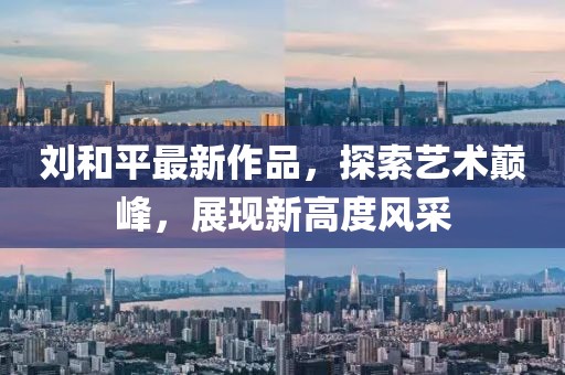 刘和平最新作品，探索艺术巅峰，展现新高度风采