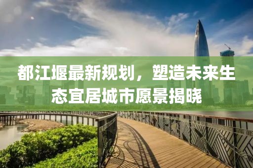 都江堰最新规划，塑造未来生态宜居城市愿景揭晓