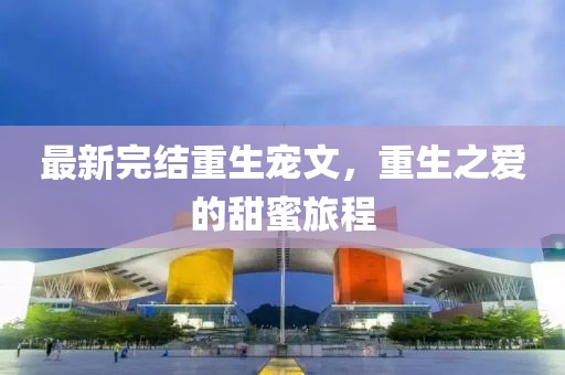 最新完结重生宠文，重生之爱的甜蜜旅程