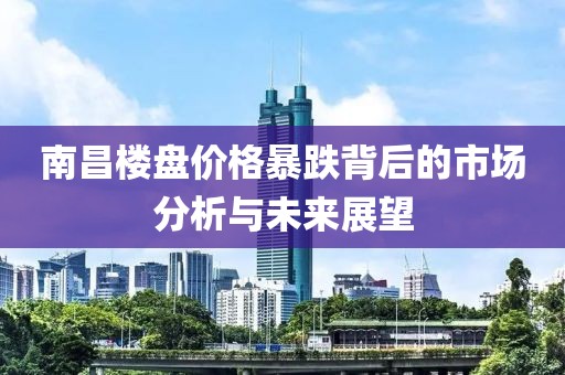 南昌楼盘价格暴跌背后的市场分析与未来展望
