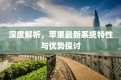 深度解析，苹果最新系统特性与优势探讨