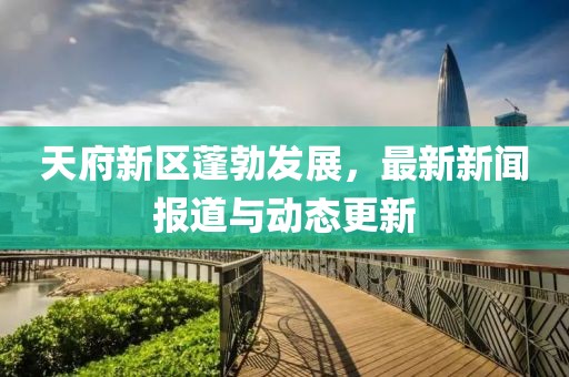 天府新区蓬勃发展，最新新闻报道与动态更新