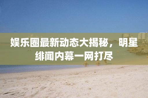 娱乐圈最新动态大揭秘，明星绯闻内幕一网打尽