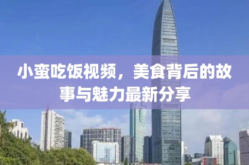 小蛮吃饭视频，美食背后的故事与魅力最新分享