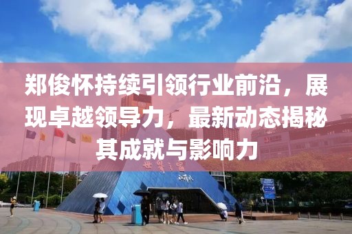 郑俊怀持续引领行业前沿，展现卓越领导力，最新动态揭秘其成就与影响力