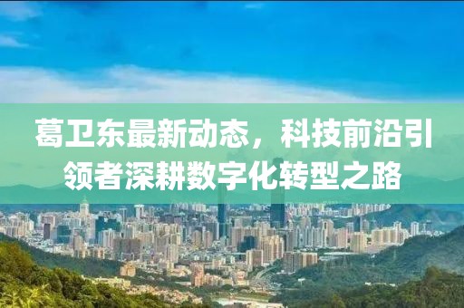 葛卫东最新动态，科技前沿引领者深耕数字化转型之路