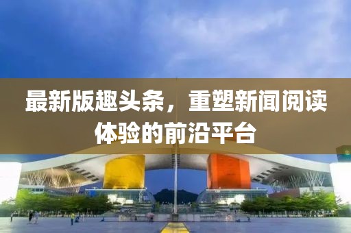 最新版趣头条，重塑新闻阅读体验的前沿平台