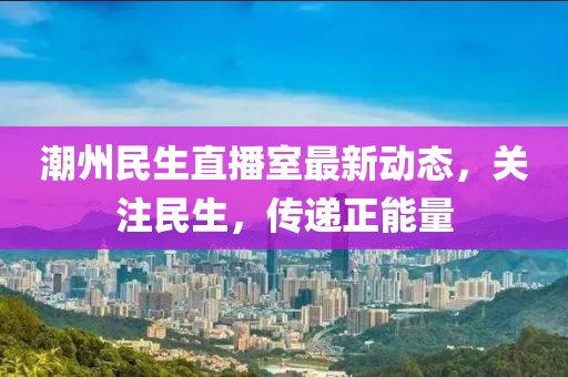 潮州民生直播室最新动态，关注民生，传递正能量