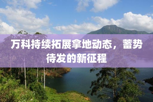 万科持续拓展拿地动态，蓄势待发的新征程