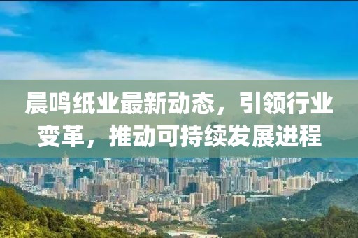 晨鸣纸业最新动态，引领行业变革，推动可持续发展进程