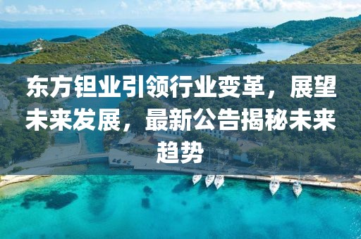 东方钽业引领行业变革，展望未来发展，最新公告揭秘未来趋势