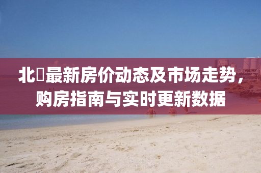 北滘最新房价动态及市场走势，购房指南与实时更新数据