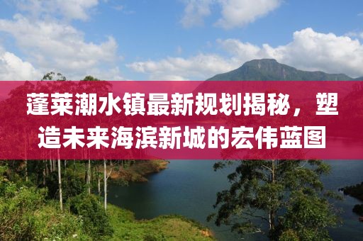 蓬莱潮水镇最新规划揭秘，塑造未来海滨新城的宏伟蓝图