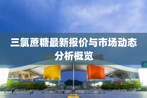 三氯蔗糖最新报价与市场动态分析概览