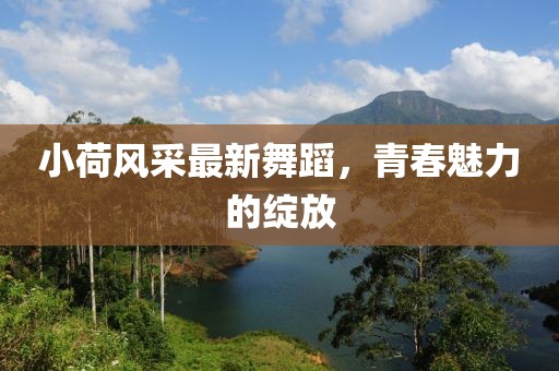 小荷风采最新舞蹈，青春魅力的绽放