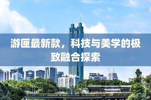 游匣最新款，科技与美学的极致融合探索
