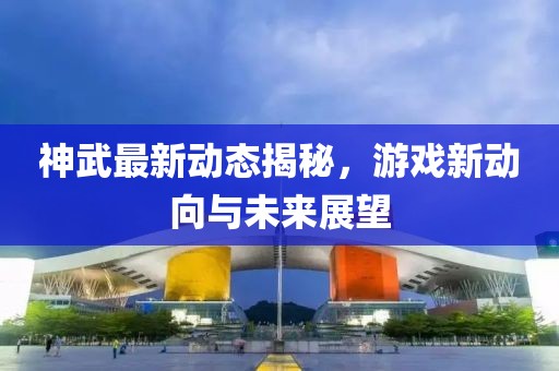 神武最新动态揭秘，游戏新动向与未来展望
