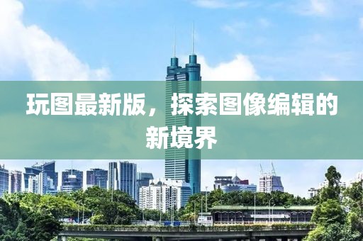 玩图最新版，探索图像编辑的新境界