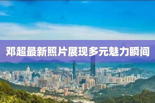 邓超最新照片展现多元魅力瞬间