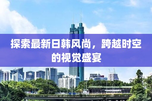 探索最新日韩风尚，跨越时空的视觉盛宴