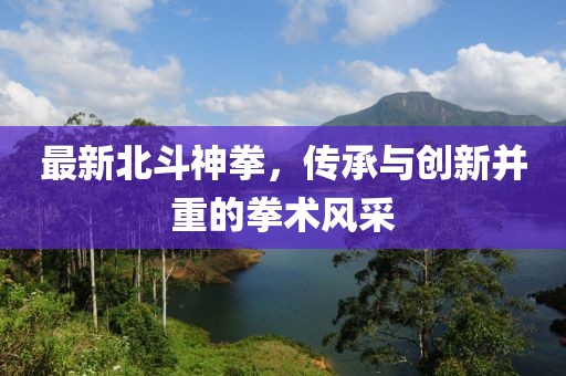最新北斗神拳，传承与创新并重的拳术风采