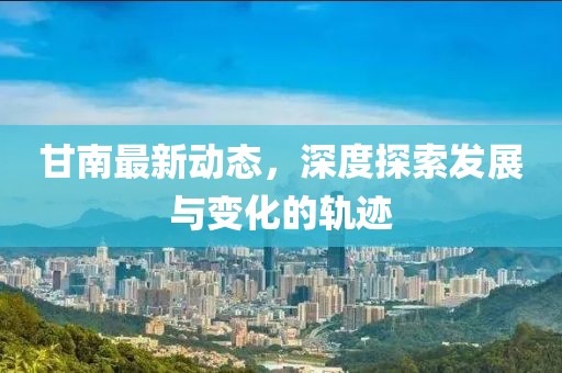 甘南最新动态，深度探索发展与变化的轨迹