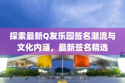 探索最新Q友乐园签名潮流与文化内涵，最新签名精选