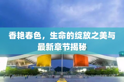 香艳春色，生命的绽放之美与最新章节揭秘